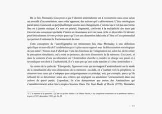 L’Amérindien et nous
De ce fait, Momaday nous prouve que l’identité amérindienne est à reconstruire sans cesse selon
un procédé d’accumulation, sans ordre apparent, des actions qui la déterminent. L’être ontologique
parait ainsi évanescent ou perpétuellement soumis aux changements d’un moi qui n’est pas une forme
fixe ou à jamais statique. Ce moi est pluriel, fragmenté, conforme à la multiplicité des états que
traverse une conscience qui tente d’entrer en résonnance avec un passé riche en diversités. Ce dernier
peut littéralement devenir présent parce qu’il est une dimension inhérente à l’être et l’axe primordial
qui permet d’ordonner le fractionnement du moi.
Cette conception de l’autobiographie est intimement liée chez Momaday à une définition
spécifique et nouvelle de l’Amérindien qui n’a plus aucun rapport avec la détermination sociologique
de son statut1
. Notons tout d’abord que l’une des fonctions de l’imagination est, selon lui, de favoriser
la perception simultanée, ou la mise en présence, des trois dimensions de la mémoire. Ceci posé, et
dans le contexte d’une acculturation où l’Amérindien cherche à prendre en charge son passé et à
revendiquer son droit à l’authenticité, il n’y aura pas qu’une seule manière d’« être Amérindien ».
Au centre de la quête de l’Éden perdu, figureront ceux qui envisagent l’amérindianité sur le mode
de la simultanéité des trois dimensions de la mémoire ; au-delà, en s’écartant vers la périphérie, se
situeront tous ceux qui n’adoptent pas catégoriquement ce principe, soit, par exemple, parce qu’ils
refusent de se déterminer selon des critères qui négligent ou annihilent l’enracinement dans une
culture du passé perdu. Cependant, ils n’en demeureront pas moins des Amérindiens qui
s’autodéterminent selon leurs propres besoins. Dans The Man Made of Words (1970), Momaday
1
Cf. la réponse à la question : Qu’est-ce qu’être Indien ? in Didier Fassin, « Le cinquième centenaire et le problème indien »,
Esprit, n°187, décembre 1992, pp. 16-29.
| 48
 