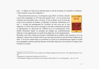 Alain Grosrey
écrit : « L’Indien est l’idée qu’un individu donné se fait de lui-même et il renchérit en affirmant :
« Nous sommes ce que nous imaginons1
».
Plus proche de notre univers, c’est sûrement ce que J.M.G. Le Clézio a cherché
à nous faire comprendre en 1971 dans Haï quand il écrit : « Je ne sais pas trop
comment cela est possible, mais c’est ainsi : je suis un Indien. Je ne le savais pas
avant d’avoir rencontré les Indiens, au Mexique, au Panama. Maintenant, je le
sais 2
. » Au-delà du prolongement de l’aventure de tous ceux qui se sont
indianisés, Le Clézio nous invite à envisager le moi dans sa dimension mouvante
et impermanente. La découverte de l’Altérité est ici la reconnaissance d’une
identité élémentaire égarée ou estompée qui échappe aux conditionnements
inhérents à notre appartenance au monde de la dispersion et de la fragmentation.
Momaday a très bien compris que lorsque l’Amérindien de la tradition orale racontait sa vie à un
rédacteur, il découvrait ou même créait un moi qui était inexistant au sein des limites établies par la
tribu3
. C’est d’une certaine façon ce qu’effectue Le Clézio en se positionnant par rapport à un pôle
de la géographie mentale quasiment ignorée en Occident depuis qu’a été consacrée la rupture entre
l’homme et la nature.
1
Reproduit in Litterature of the American Indians, Éd. Abraham Chapman, New York, NAL, 1975, respectivement p. 97 et p.
103.
2
Flammarion, Les sentiers de la création, éd. de 1987, p. 5.
3
David Brumble l’explique très bien dans le cas de Talayesva (Soleil Hopi). Cf. Les autobiographies..., op. cit., p. 130.
| 49
 