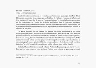 Alain Grosrey
ENTRER EN RÉSONANCE
AVEC LE PASSÉ GLORIEUX
Sans toutefois être trop optimiste, on pourrait aujourd’hui rassurer quelque peu Élan Noir (Black
Elk) ce saint homme des Sioux oglalas qui confia à John G. Neihard : « le cercle de la Nation est
brisé et dispersé. Il n’y a plus de centre et l’arbre sacré est mort1
». La multiplication des ouvrages
sur les Amérindiens et l’entrée des écrivains amérindiens dans la littérature américaine
contemporaine prouvent à quel point ces êtres que nous avons souvent mythifiés tentent aujourd’hui
d’affirmer leur identité en essayant de revivifier la perception ancestrale du monde qui actualise la
splendeur de leur passé.
On pourra désormais lire en français des romans d’écrivains amérindiens ou des récits
autobiographiques grâce à la collection « Terre indienne » chez Albin Michel. On citera parmi les
parutions récentes, les deux romans de James Welch (membre de la tribu des Blackfeet). Le premier,
L’hiver dans le sang, dresse le portrait d’une jeune indienne dans l’Amérique contemporaine. Riche
en descriptions de la nature, ce roman lyrique sans histoire particulière mêle au passé de l’auteur la
mémoire du peuple auquel appartient l’héroïne. Le second, La mort de Jim Loney, pose le problème
du destin d’un métis incapable de réconcilier son origine indienne et son origine blanche.
De Leslie Marmon Silko (membre de la tribu des Pueblos de Laguna), on pourra lire Cérémonie.
Dans ce très beau roman en prose poétique, l’auteur nous présente un personnage revenant
1
Élan Noir parle ou la vie d’un saint homme des Sioux oglalas, traduit de l’américain par L.C. Muller, Éd. Le Mail, Aix-en-
Provence, 1987, p. 272.
| 51
 