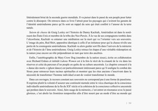 L’Amérindien et nous
littéralement brisé de la seconde guerre mondiale. Il va puiser dans le passé de son peuple pour lutter
contre le désespoir. On retrouve dans ce livre l’attrait pour les paysages qui s’avèrent les garants de
l’identité amérindienne parce qu’ils sont un rappel du sens qui était conféré à l’amour de la terre
natale.
Saison de chasse de Graig Lesley est l’histoire de Danny Kachiah, Amérindien né dans le nord-
ouest des États-Unis et membre de la tribu des Nez-Percés. À la vue de ses compagnons tombés dans
l’alcoolisme, Kachiah va entamer une méditation sur la mort qui va l’orienter vers ses souvenirs.
L’image du père, Red Shirt, apparaîtra identique à celle d’un initiateur pour qui la chasse révèle une
partie de la cosmogonie amérindienne. Kachiah va alors guider sort fils dans l’univers de la mémoire
et de l’histoire de l’âme amérindienne. Graig Lesley retrace les étapes d’une véritable rédemption où
la nature joue encore un rôle prépondérant en tant que terre des ancêtres.
Enfin, l’autobiographie de Mary Crow Dog (membre de la nation sioux), écrite en collaboration
avec Richard Erdoes et intitulé Lakota Women est à la fois le récit de la cruauté de la vie dans les
réserves et celui du parcours d’un peuple en quête de sa culture ancestrale. Le chapitre consacré à la
« danse des morts » (ghost dance) est particulièrement intéressant parce qu’il souligne le combat des
Sioux pour retrouver leurs racines spirituelles et montrer que les rites anciens s’inscrivent dans la
nécessité de transformer l’homme individuel avant de vouloir transformer le monde.
Dans ces ouvrages, le recours constant aux souvenirs ne correspond pas à une forme de passéisme.
Il exprime plutôt la volonté d’assurer une continuité mentale entre le vécu chaotique de la conscience
individuelle amérindienne de la fin du XXe
siècle et la cohésion de la conscience collective ancestrale
qui perdure dans le souvenir. Ainsi, faire usage de la mémoire, c’est entrer en résonance avec le passé
glorieux, c’est abolir les frontières temporelles afin d’être nourri par un mode d’être au monde qui
| 52
 