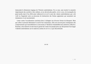 Alain Grosrey
transcende la dimension tragique de l’histoire amérindienne. En ce sens, sans écarter le caractère
impermanent des sociétés et des cultures, on ne devrait plus parler, stricto sensu, de reconquête du
passé perdu mais d’un effort pour redécouvrir en soi le cœur des valeurs amérindiennes qui a été
voilé ou fragmenté suite au processus de destruction des formes apparentes qui assuraient son
immanence et son rayonnement.
Lutter contre l’acculturation consistera donc à échapper aux diverses formes de désespoir. Bien
que celles-ci puissent déterminer le seuil d’une renaissance, elles ont souvent pour conséquence des
comportements qui insensibilisent et concourent à l’abolition irrémédiable de la mémoire collective.
Pourtant, cette mémoire est devenue le garant de l’unité d’un peuple parce qu’elle permet d’envisager
l’identité amérindienne sur le mode du continu là où il n’y a que discontinuité.
 
| 53
 