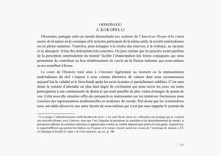 L’Amérindien et nous
HOMMAGE
À KOKOPELLI
Désormais, partagée entre un monde désenchanté aux couleurs de l’American Dream et la vision
sacrée de la nature où le cosmique et le terrestre participent de la même unité, la société amérindienne
est en pleine mutation. Toutefois, pour échapper à la misère des réserves, à la violence, au racisme
et au désespoir, il faut des réalisations très concrètes. On peut estimer que le caractère avant-gardiste
de la perception amérindienne du monde1
facilite l’émancipation des forces conjuguées qui nous
permettent de contribuer au bon rétablissement du cercle de la Nation indienne que nous-mêmes
avons contribué à briser.
Le cours de l’histoire tend ainsi à s’inverser légèrement au moment où la représentation
amérindienne du réel s’impose à nous comme détentrice de valeurs dont nous reconnaissons
aujourd’hui la validité et le bien-fondé après les avoir écartées et partiellement oubliées. C’est sans
doute la volonté d’atteindre un plus haut degré de civilisation qui nous ouvre les yeux sur notre
participation à une communauté de destin et qui rend possible de plus vastes échanges de points de
vue. Cette nouvelle situation offre des perspectives intéressantes sur tes tentatives fructueuses pour
concilier des représentations traditionnelles et modernes du monde. Nul doute que les Amérindiens
nous ont aidés découvrir une autre facette de nous-mêmes qui n’est pas sans rappeler le portrait du
1
À ce propos, l’ethnohistorienne Joëlle Rostkowski écrit : « En cette fin de siècle où s’officialise une écologie qui se voudrait
une nouvelle alliance avec l’univers, alors que l’on s’inquiète du prosaïsme du quotidien et du désenchantement du monde, la
perception indienne du continent américain n’apparaît plus comme un combat dépassé mais plutôt d’avant-garde. Aujourd’hui,
le regard différent que portent les Indiens sur l’espace et le temps s’inscrit parmi les visions de l’Amérique de demain. » Cf.
« Chronique d’un défi à l’oubli » in Terre indienne, op. cit., p. 186.
| 54
 