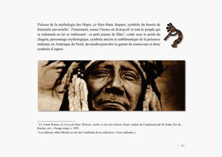 Alain Grosrey
Pahana de la mythologie des Hopis, ce frère blanc disparu, symbole du besoin de
fraternité universelle1
. Finalement, sonne l’heure où Kokopelli et tout le peuple qui
se redonnait en lui se redressent : ce petit joueur de flûte2
, voûté sous le poids du
chagrin, personnage mythologique, symbole ancien et emblématique de la présence
indienne en Amérique du Nord, deviendra peut-être le garant du renouveau et donc
symbole d’espoir.
Alain Grosrey
Docteur d’État | PhD
Chercheur-associé
Université d’Angers
1
Cf. Frank Waters, Le Livre du Hopi. Histoire, mythe et rites des Indiens Hopis, traduit de l’américain par M. Kahn, Éd. du
Rocher, col. « Nuage rouge », 1992.
2
Les éditions Albin Michel en ont fait l’emblème de la collection « Terre indienne ».
| 55
 