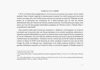 L’Amérindien et nous
CERCLE ET CARRÉ
J. M. G. Le Clézio a bien souligné dans Le rêve mexicain ou la pensée interrompue1
qu’en voulant
atteindre l’Inde, Colomb s’apprêtait involontairement à montrer à la vieille Europe que la terre était
ronde et son espace fini, mais il allait surtout annoncer la naissance du mythe de l’Eldorado qui était
porteur de la destruction des civilisations de la Méso-Amérique puis de celle des nations
amérindiennes libres de l’Ouest et du Nord du continent américain. Une destruction provoquée, entre
autres, par l’une des plus grandes catastrophes écologiques de l’histoire et dont « l’homme blanc »
est grandement responsable2
.
Sans toutefois tomber dans l’écueil qui consisterait à « diaboliser » les Européens, on se doit de
reconnaître que la rencontre entre une Europe dominante et les sociétés autochtones américaines a
engendré un profond déséquilibre au sein de ces dernières dont on pèse aujourd’hui les conséquences
au vue de l’effritement voire de l’oubli des traditions séculaires qui cache la gravité du problème de
l’identité future des Amérindiens3
. Nombreux sont les westerns qui ont fait de l’Indien un modèle de
violence et depuis le XVIIIe
siècle beaucoup de colons européens n’eurent de cesse que de ternir
l’image des natifs en réduisant leur comportement à de simples pulsions primitives. Outre les
guérillas endémiques auxquelles se livraient les tribus, il convient de rappeler, et Philippe Jacquin le
1
Gallimard, Essais, Paris, 1988.
2
Cf. Alexandre Dorozinsky, « La plus grand bouleversement écologique de l’histoire », Science et Vie, n°892, janvier 1992, pp.
72-84.
3
Cf. « Être indien demain » in La résistance indienne aux États-Unis du XVIe
au XXe
siècle, présenté par Élise Marienstras,
Gallimard/Julliard, 1980, col. Archives, 1989, pp. 199-203.
| 6
 
