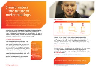 Smart meters
– the future of
meter readings
More and more UK companies are installing Smart meters. Not                                How does it work?
only do they make life easier by removing the need for manual
                                                                                                                                     British Gas Business
meter reads and physical site visits, they also have the potential
to give customers access to valuable usage data online. And of
course, customers can wave goodbye to estimated bills.*


Until recently, the only way to take a meter reading was to physically gain access                                                                                               £124.33
to the meter and manually record the amount of electricity used. But gaining
physical access is often difficult (and costly), with the result that the only option is            Remote data collection                Online energy                      Billing system
                                                                                                                                         management tool
to resort to estimated readings. And when effective energy management relies on
accurate, up-to-date information, an estimate simply isn’t enough.
                                                                                           In addition, the data provided by Smart meters can be a valuable source of
The answer is Smart metering                                                               management information. High-volume customers are able to access data via an
                                                                                           online management tool, which enables them to analyse their organisation’s
These problems are solved by Smart meters. They                                            consumption of energy, compare usage at different sites, spot exceptional usage
make your life easier because they provide automatic
                                                              In short                     patterns and predict future needs.
meter readings without any manual intervention from
                                                                Smart meters are
you or physical site visits from us. This means you             available as an easily     The switch to Smart metering
don’t have the hassle of arranging security clearance,          installed upgrade
or gaining access to remotely located meters, and you           Smart meters transmit      We will do everything for you by replacing your existing meters with Smart meters.
are free to get on with more important tasks.**                 meter readings             It is a simple installation process and will cause minimal disruption to your
                                                                automatically              business. To take advantage of Smart metering from British Gas Business simply
And because readings are taken so easily, we rarely             They remove the need       call 01865 406333 today.
have to resort to estimating your energy usage, which           for manual meter
                                                                readings                   *For reasons beyond our control we may occasionally need to send an estimated bill.
means that you and your accounts department will be                                        **Site visits are still necessary for meter safety checks.
                                                                You can get online
spared the inevitable queries and cashflow issues               access to data through
that are associated with estimated bills.                       additional services


                                                                                                For information or advice, phone 01865 406333.

                                                                                           Calls to British Gas Business may be recorded and monitored for quality assurance and compliance.
                                                                                           Lines are open 8.30am–5pm, Monday–Friday.
 