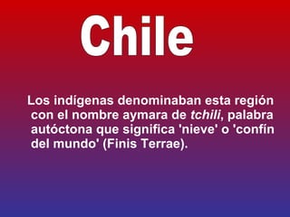   Los indígenas denominaban esta región con el nombre  aymara  de  tchili , palabra autóctona que significa 'nieve' o 'confín del mundo' (Finis Terrae).   Chile 