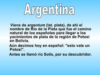   Viene de  argentum  (lat. plata), de ahí el nombre de Río de la Plata que fue el camino natural de los españoles para llegar a los yacimientos de plata de la región de Potosí en Bolivia.  Aún decimos hoy en español:  " esto vale un Potosí".  Antes se llamó río Solís, por su descubridor.    Argentina 