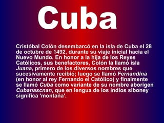   Cristóbal Colón desembarcó en la isla de Cuba el 28 de octubre de 1492, durante su viaje inicial hacia el Nuevo Mundo. En honor a la hija de los Reyes Católicos, sus benefactores, Colón la llamó isla  Juana , primero de los diversos nombres que sucesivamente recibió; luego se llamó  Fernandina  (en honor al rey Fernando el Católico) y finalmente se llamó  Cuba  como variante de su nombre aborigen  Cubanascnan , que en lengua de los indios siboney significa 'montaña'. Cuba 