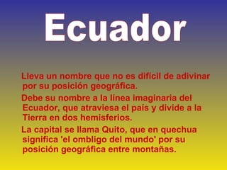   Lleva un nombre que no es difícil de adivinar por su posición geográfica.  Debe su nombre a la línea imaginaria del Ecuador, que atraviesa el país y divide a la Tierra en dos hemisferios.  La capital se llama Quito, que en quechua significa 'el ombligo del mundo' por su posición geográfica entre montañas. Ecuador   