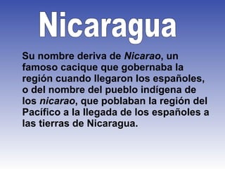 Su nombre deriva de  Nicarao , un famoso cacique que gobernaba la región cuando llegaron los españoles, o del nombre del pueblo indígena de los  nicarao , que poblaban la región del Pacífico a la llegada de los españoles a las tierras de Nicaragua.  Nicaragua   
