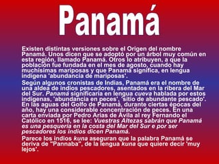 Existen distintas versiones sobre el Origen del nombre Panamá. Unos dicen que se adoptó por un árbol muy común en esta región, llamado Panamá. Otros lo atribuyen, a que la población fue fundada en el mes de agosto, cuando hay muchísimas mariposas y que Panamá significa, en lengua indígena  ' abundancia de mariposas ' . Según  algunos cronistas de Indias ,  Panamá  era el nombre de una aldea de indios pescadores, asentados en la ribera del Mar del Sur.  Panamá  significaría en lengua  cueva  hablada por estos indígenas, 'abundancia en peces', 'sitio de abundante pescado'. En las aguas del Golfo de Panamá, durante ciertas épocas del año, hay una considerable concentración de peces. En una carta enviada por Pedro Arias de Ávila al rey Fernando el Católico en 1516, se lee:  Vuestras Altezas sabrán que Panamá es una pesquería en la costa del Mar del Sur e por ser pescadores los indios dicen Panamá.  Parece los indios  kuna  aseguran que la palabra Panamá se deriva de "Pannaba", de la lengua  kuna  que quiere decir  ' muy lejos ' . Panamá 