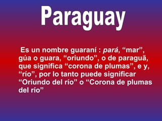   Es un nombre guaraní :  pará , “mar”, gúa o guara, “oriundo”, o de paraguã, que significa “corona de plumas”, e y, “río”, por lo tanto puede significar “Oriundo del río” o “Corona de plumas del río” Paraguay   