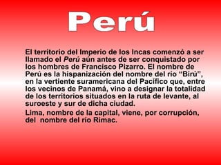   El territorio del Imperio de los Incas comenzó a ser llamado el  Perú  aún antes de ser conquistado por los hombres de Francisco Pizarro. El nombre de Perú es la hispanización del nombre del río “Birú”, en la vertiente suramericana del Pacífico que, entre los vecinos de Panamá, vino a designar la totalidad de los territorios situados en la ruta de levante, al suroeste y sur de dicha ciudad. Lima, nombre de la capital, viene, por corrupción, del  nombre del río Rimac.   Perú   