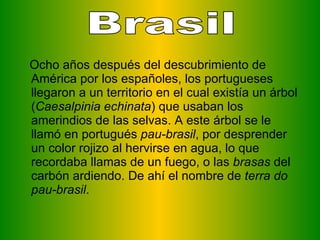 Ocho años después del descubrimiento de América por los españoles, los portugueses llegaron a un territorio en el cual existía un árbol ( Caesalpinia echinata ) que usaban los amerindios de las selvas. A este árbol se le llamó en portugués  pau-brasil , por desprender un color rojizo al hervirse en agua, lo que recordaba llamas de un fuego, o las  brasas  del carbón ardiendo. De ahí el nombre de  terra do pau-brasil .  Brasil 