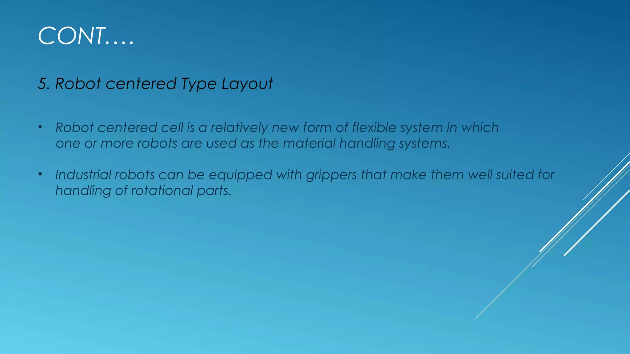 CONT.…
5. Robot centered Type Layout
• Robot centered cell is a relatively new form of flexible system in which
one or more robots are used as the material handling systems.
• Industrial robots can be equipped with grippers that make them well suited for
handling of rotational parts.
 