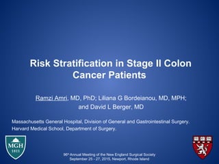 Risk Stratification in Stage II Colon
Cancer Patients
Ramzi Amri, MD, PhD; Liliana G Bordeianou, MD, MPH;
and David L Berger, MD
Massachusetts General Hospital, Division of General and Gastrointestinal Surgery.
Harvard Medical School, Department of Surgery.
96th
Annual Meeting of the New England Surgical Society
September 25 - 27, 2015, Newport, Rhode Island
 