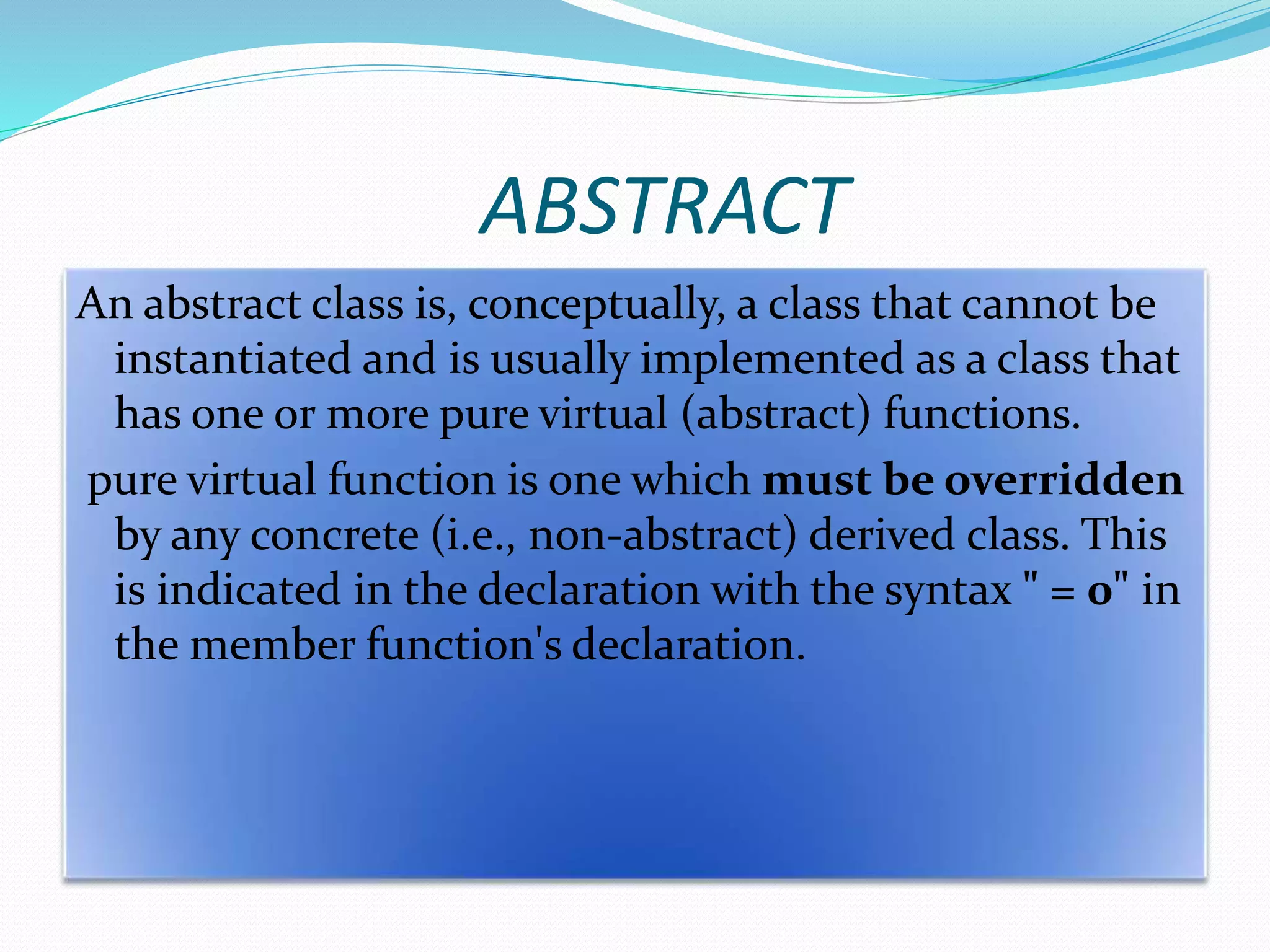 ABSTRACT
An abstract class is, conceptually, a class that cannot be
instantiated and is usually implemented as a class that
has one or more pure virtual (abstract) functions.
pure virtual function is one which must be overridden
by any concrete (i.e., non-abstract) derived class. This
is indicated in the declaration with the syntax " = 0" in
the member function's declaration.
 