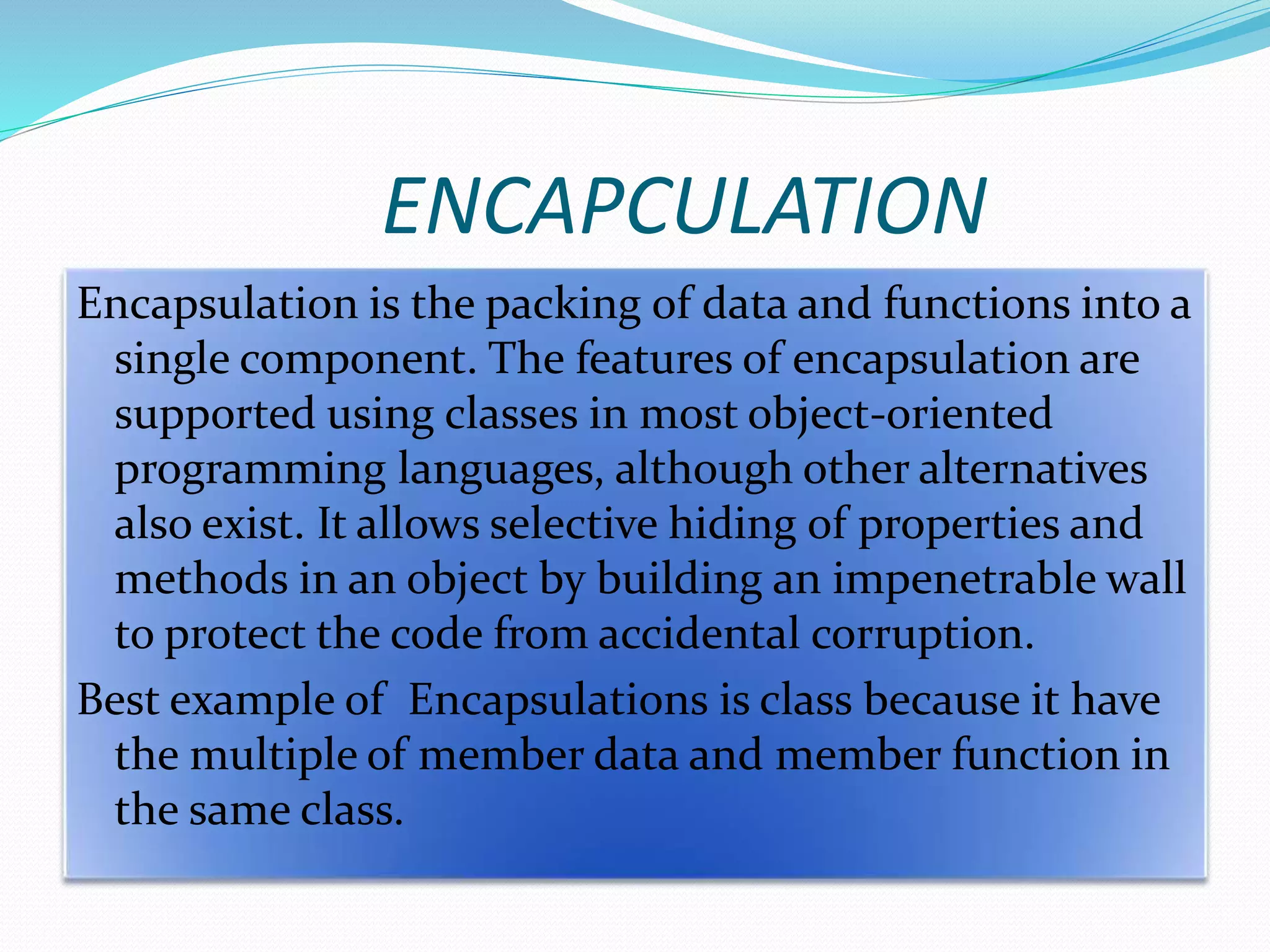 ENCAPCULATION
Encapsulation is the packing of data and functions into a
single component. The features of encapsulation are
supported using classes in most object-oriented
programming languages, although other alternatives
also exist. It allows selective hiding of properties and
methods in an object by building an impenetrable wall
to protect the code from accidental corruption.
Best example of Encapsulations is class because it have
the multiple of member data and member function in
the same class.
 
