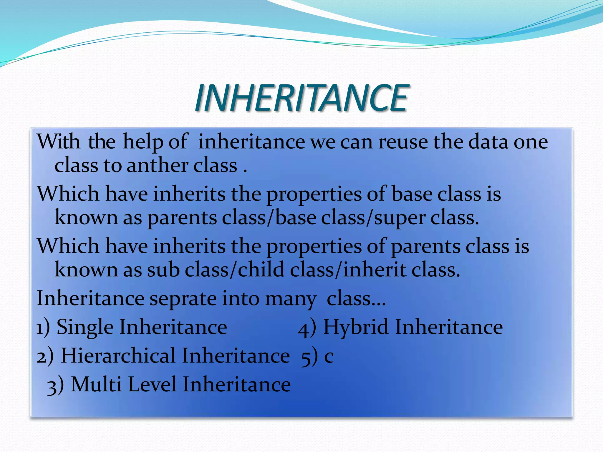 INHERITANCE
With the help of inheritance we can reuse the data one
class to anther class .
Which have inherits the properties of base class is
known as parents class/base class/super class.
Which have inherits the properties of parents class is
known as sub class/child class/inherit class.
Inheritance seprate into many class…
1) Single Inheritance 4) Hybrid Inheritance
2) Hierarchical Inheritance 5) c
3) Multi Level Inheritance
 