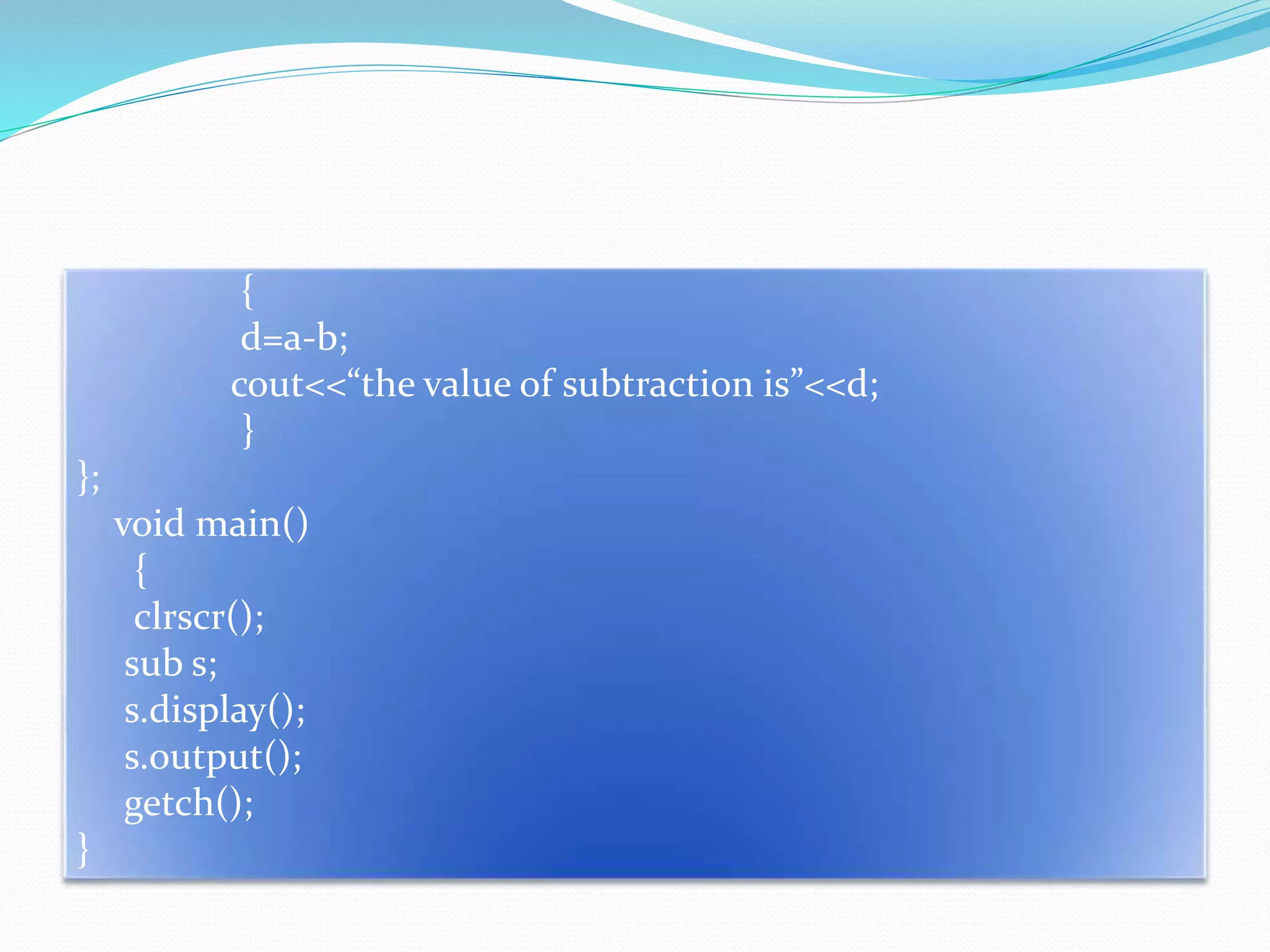 {
d=a-b;
cout<<“the value of subtraction is”<<d;
}
};
void main()
{
clrscr();
sub s;
s.display();
s.output();
getch();
}
 