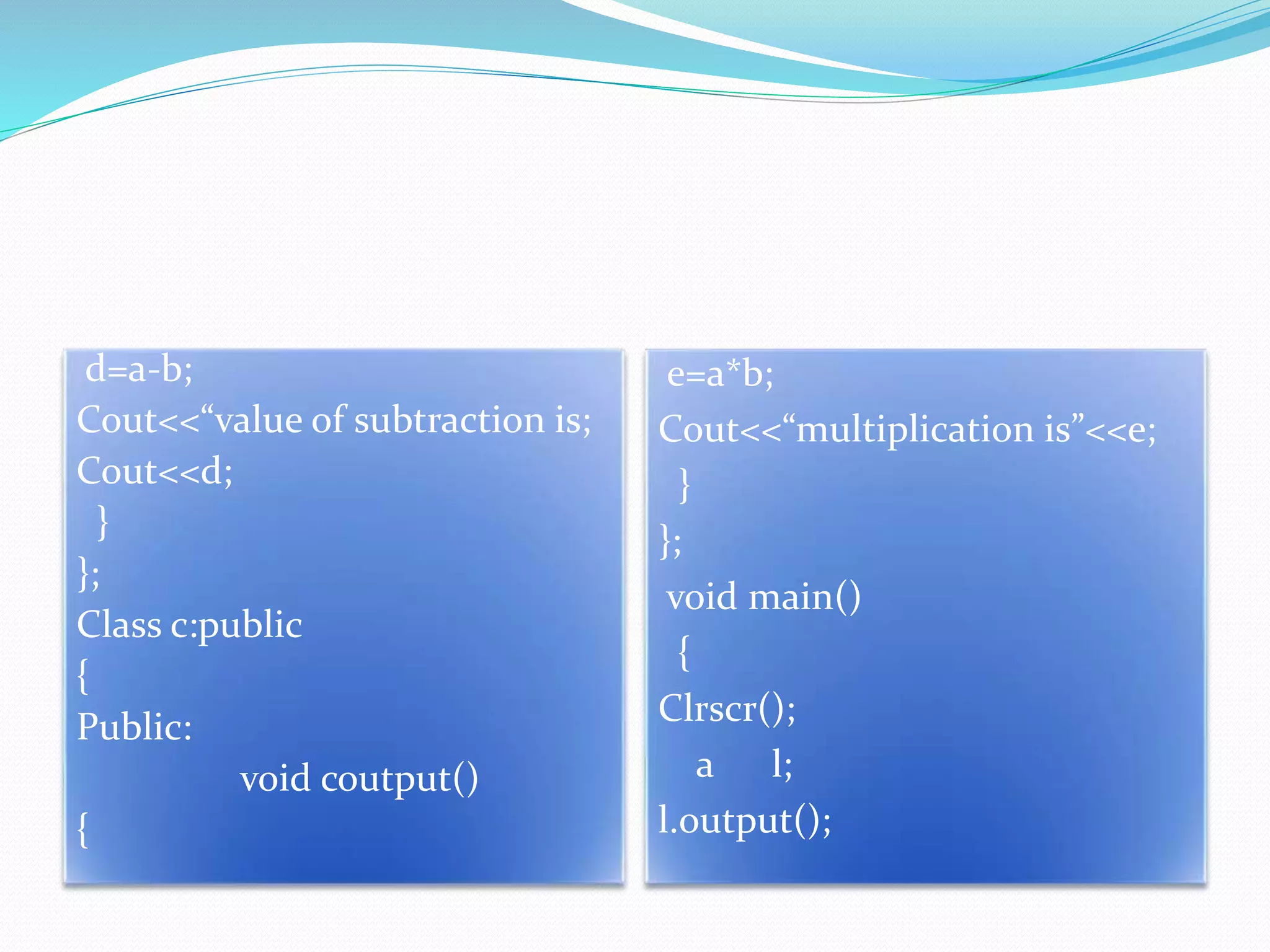 d=a-b;
Cout<<“value of subtraction is;
Cout<<d;
}
};
Class c:public
{
Public:
void coutput()
{
e=a*b;
Cout<<“multiplication is”<<e;
}
};
void main()
{
Clrscr();
a l;
l.output();
 