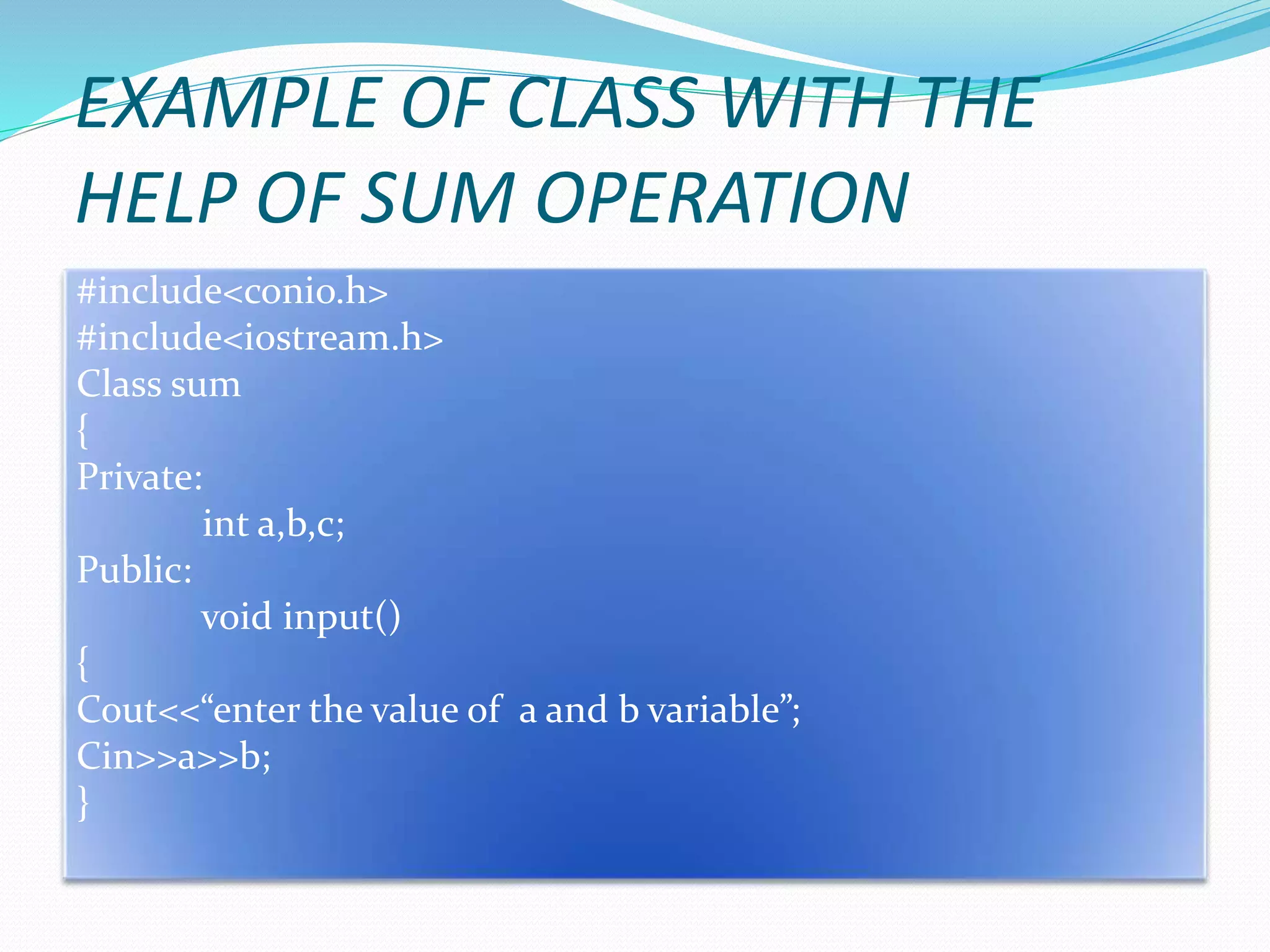 EXAMPLE OF CLASS WITH THE
HELP OF SUM OPERATION
#include<conio.h>
#include<iostream.h>
Class sum
{
Private:
int a,b,c;
Public:
void input()
{
Cout<<“enter the value of a and b variable”;
Cin>>a>>b;
}
 