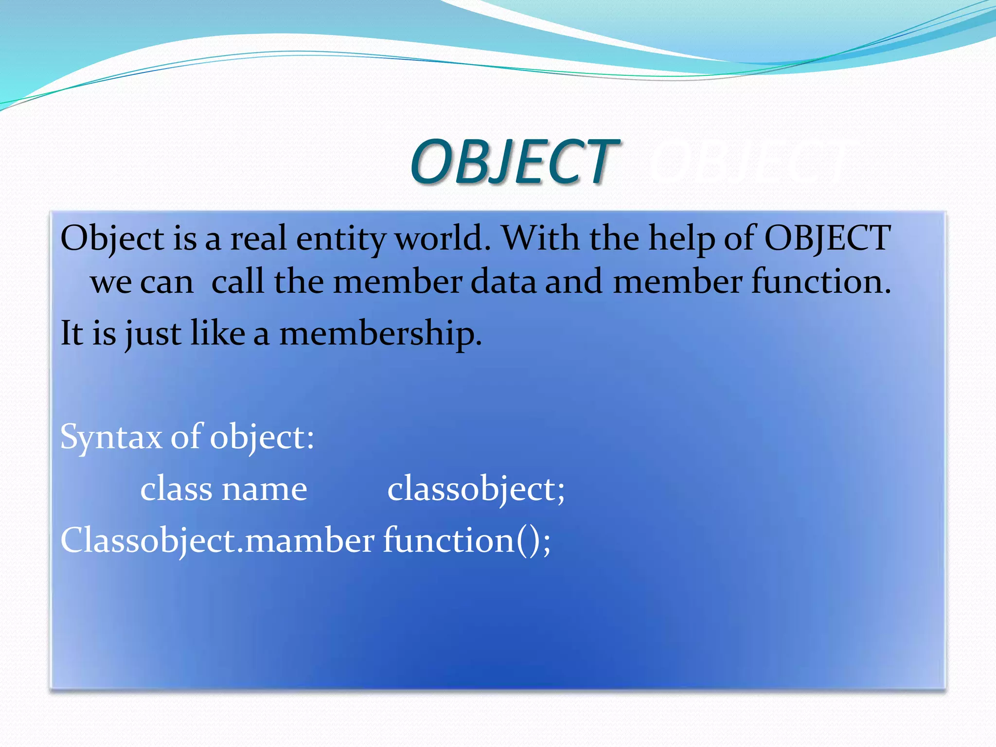 OBJECT OBJECT
Object is a real entity world. With the help of OBJECT
we can call the member data and member function.
It is just like a membership.
Syntax of object:
class name classobject;
Classobject.mamber function();
 