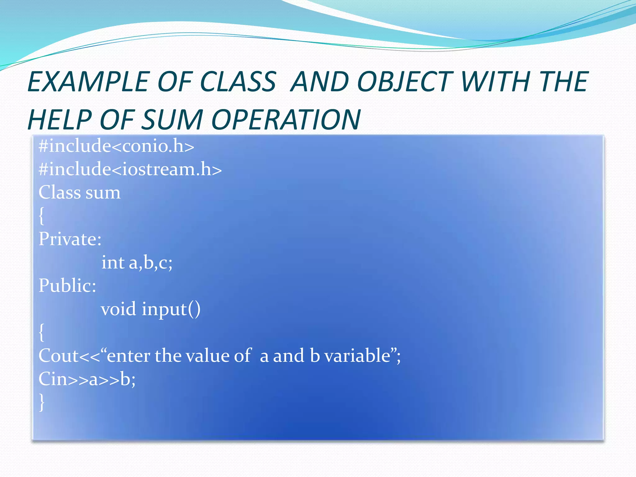 EXAMPLE OF CLASS AND OBJECT WITH THE
HELP OF SUM OPERATION
#include<conio.h>
#include<iostream.h>
Class sum
{
Private:
int a,b,c;
Public:
void input()
{
Cout<<“enter the value of a and b variable”;
Cin>>a>>b;
}
 