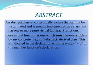 ABSTRACT
An abstract class is, conceptually, a class that cannot be
instantiated and is usually implemented as a class that
has one or more pure virtual (abstract) functions.
pure virtual function is one which must be overridden
by any concrete (i.e., non-abstract) derived class. This
is indicated in the declaration with the syntax " = 0" in
the member function's declaration.
 