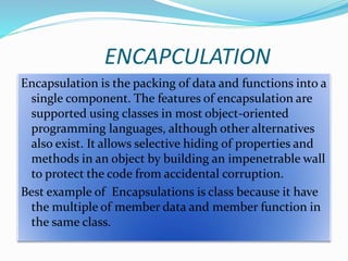 ENCAPCULATION
Encapsulation is the packing of data and functions into a
single component. The features of encapsulation are
supported using classes in most object-oriented
programming languages, although other alternatives
also exist. It allows selective hiding of properties and
methods in an object by building an impenetrable wall
to protect the code from accidental corruption.
Best example of Encapsulations is class because it have
the multiple of member data and member function in
the same class.
 