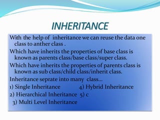 INHERITANCE
With the help of inheritance we can reuse the data one
class to anther class .
Which have inherits the properties of base class is
known as parents class/base class/super class.
Which have inherits the properties of parents class is
known as sub class/child class/inherit class.
Inheritance seprate into many class…
1) Single Inheritance 4) Hybrid Inheritance
2) Hierarchical Inheritance 5) c
3) Multi Level Inheritance
 