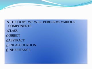 IN THE OOPS WE WILL PERFORMS VARIOUS
COMPONENTS.
1)CLASS
2)OBJECT
3)ABSTRACT
4)ENCAPCULATION
5)INHERITANCE
 