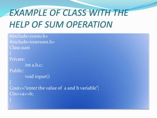 EXAMPLE OF CLASS WITH THE
HELP OF SUM OPERATION
#include<conio.h>
#include<iostream.h>
Class sum
{
Private:
int a,b,c;
Public:
void input()
{
Cout<<“enter the value of a and b variable”;
Cin>>a>>b;
}
 
