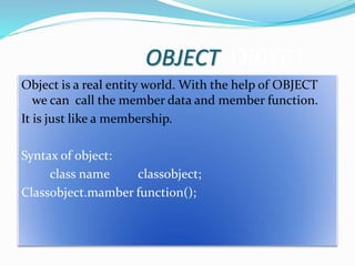 OBJECT OBJECT
Object is a real entity world. With the help of OBJECT
we can call the member data and member function.
It is just like a membership.
Syntax of object:
class name classobject;
Classobject.mamber function();
 