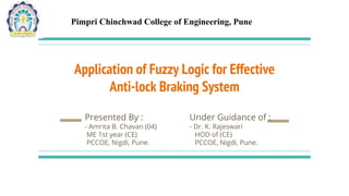 Application of Fuzzy Logic for Effective
Anti-lock Braking System
Presented By : Under Guidance of :
- Amrita B. Chavan (04) - Dr. K. Rajeswari
ME 1st year (CE) HOD of (CE)
PCCOE, Nigdi, Pune. PCCOE, Nigdi, Pune.
Pimpri Chinchwad College of Engineering, Pune
 