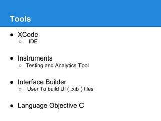 Tools
● XCode
  ○   IDE


● Instruments
  ○ Testing and Analytics Tool


● Interface Builder
  ○   User To build UI ( .xib ) files


● Language Objective C
 
