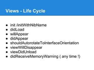 Views - Life Cycle

●   init /initWithNibName
●   didLoad
●   willAppear
●   didAppear
●   shouldAutorotateToInterfaceOrientation
●   viewWillDisappear
●   viewDidUnload
●   didReceiveMemoryWarning ( any time !)
 