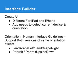 Interface Builder
Create UI
  ● Different For iPad and iPhone
  ● App needs to detect current device &
     orientation

Orientation : Human Interface Guidelines -
Support Both versions of same orientation
atleast.
   ● LandscapeLeft/LandScapeRight
   ● Portrait / PortraitUpsideDown
 