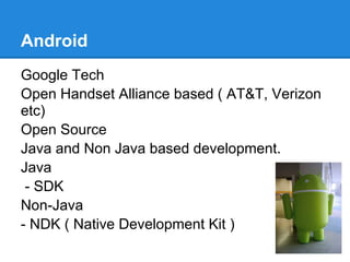 Android
Google Tech
Open Handset Alliance based ( AT&T, Verizon
etc)
Open Source
Java and Non Java based development.
Java
 - SDK
Non-Java
- NDK ( Native Development Kit )
 