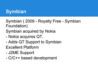 Symbian
Symbian ( 2009 - Royalty Free - Symbian
Foundation)
Symbian acquired by Nokia
- Nokia acquires QT.
- Adds QT Support to Symbian
Excellent Platform
- J2ME Support
- C/C++ based development
 