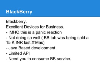 BlackBerry
Blackberry.
Excellent Devices for Business.
- IMHO this is a panic reaction
- Not doing so well ( BB tab was being sold a
15 K INR last X'Mas)
- Java Based development
- Limited API
- Need you to consume BB service.
 