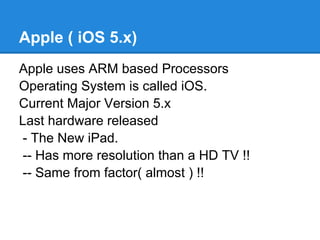 Apple ( iOS 5.x)
Apple uses ARM based Processors
Operating System is called iOS.
Current Major Version 5.x
Last hardware released
- The New iPad.
-- Has more resolution than a HD TV !!
-- Same from factor( almost ) !!
 