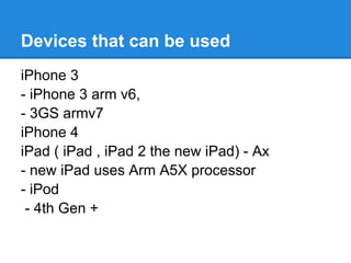 Devices that can be used
iPhone 3
- iPhone 3 arm v6,
- 3GS armv7
iPhone 4
iPad ( iPad , iPad 2 the new iPad) - Ax
- new iPad uses Arm A5X processor
- iPod
 - 4th Gen +
 