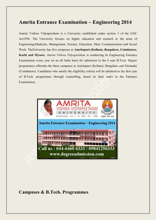 Amrita Entrance Examination – Engineering 2014
Amrita Vishwa Vidyapeetham is a University established under section 3 of the UGC
Act1956. The University focuses on higher education and research in the areas of
Engineering,Medicine, Management, Science, Education, Mass Communication and Social
Work. TheUniversity has five campuses at Amritapuri (Kollam), Bengaluru, Coimbatore,
Kochi and Mysore. Amrita Vishwa Vidyapeetham is conducting its Engineering Entrance
Examination every year on an all India basis for admission to the 4 year B.Tech. Degree
programmes offeredin the three campuses at Amritapuri (Kollam), Bengaluru and Ettimadai
(Coimbatore). Candidates who satisfy the eligibility criteria will be admitted to the first year
of B.Tech. programmes through counselling, based on their ranks in the Entrance
Examination.

Campuses & B.Tech. Programmes

 