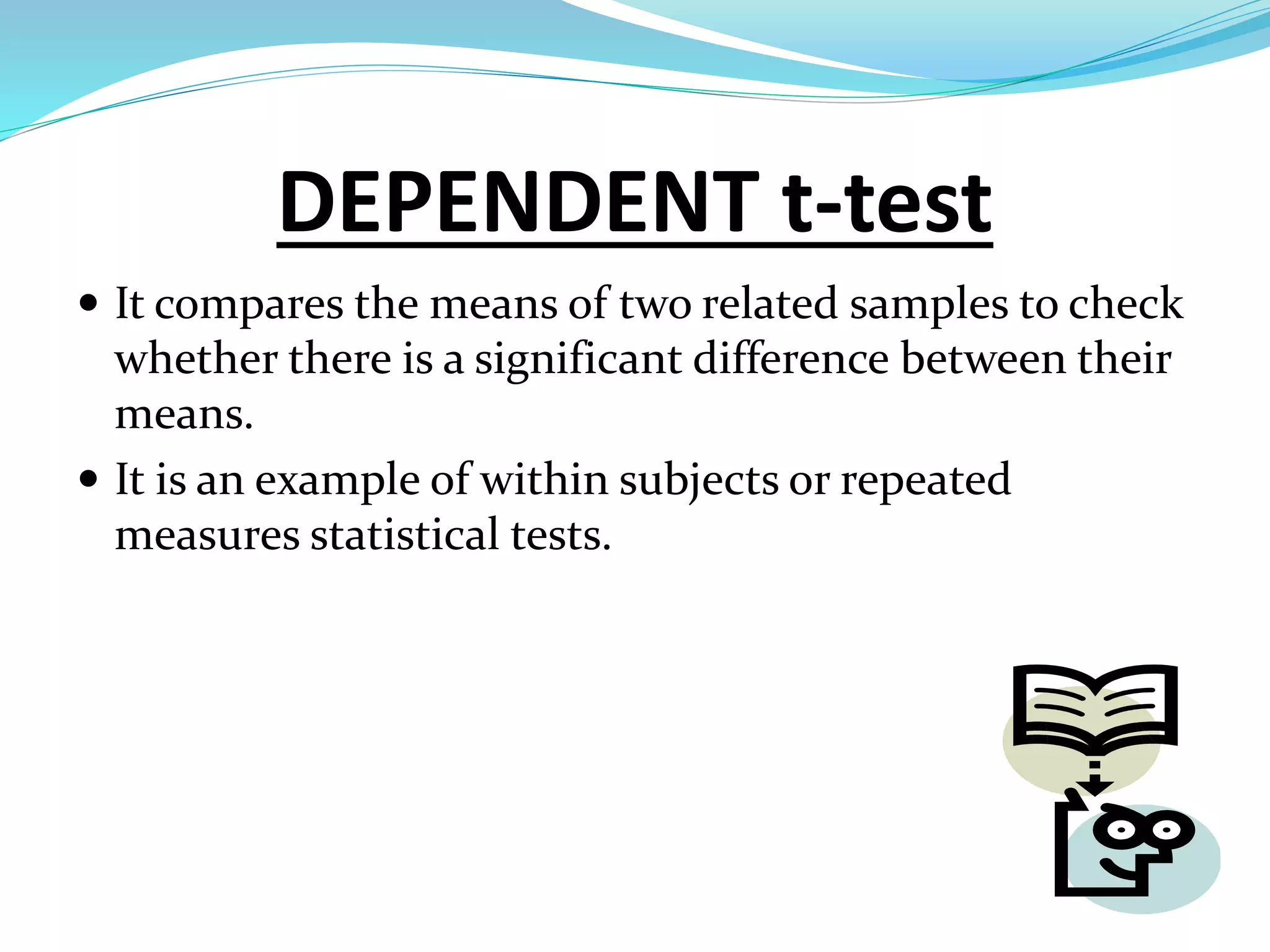 DEPENDENT t-test
 It compares the means of two related samples to check
whether there is a significant difference between their
means.
 It is an example of within subjects or repeated
measures statistical tests.
 