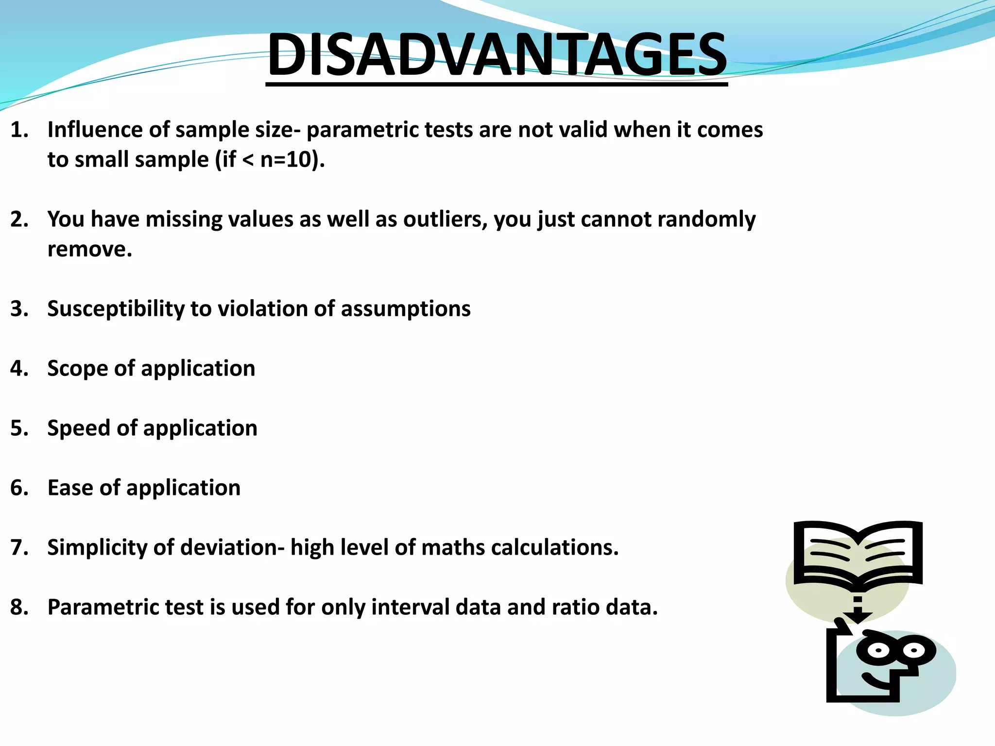 DISADVANTAGES
1. Influence of sample size- parametric tests are not valid when it comes
to small sample (if < n=10).
2. You have missing values as well as outliers, you just cannot randomly
remove.
3. Susceptibility to violation of assumptions
4. Scope of application
5. Speed of application
6. Ease of application
7. Simplicity of deviation- high level of maths calculations.
8. Parametric test is used for only interval data and ratio data.
 