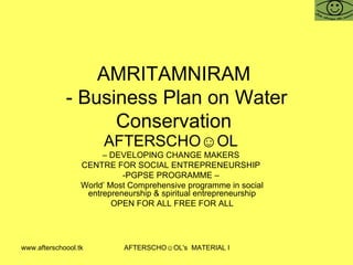 AMRITAMNIRAM  - Business Plan on Water Conservation  AFTERSCHO☺OL   –  DEVELOPING CHANGE MAKERS  CENTRE FOR SOCIAL ENTREPRENEURSHIP  -PGPSE PROGRAMME –  World’ Most Comprehensive programme in social entrepreneurship & spiritual entrepreneurship OPEN FOR ALL FREE FOR ALL 