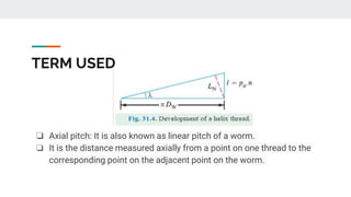 TERM USED
❏ Axial pitch: It is also known as linear pitch of a worm.
❏ It is the distance measured axially from a point on one thread to the
corresponding point on the adjacent point on the worm.
 