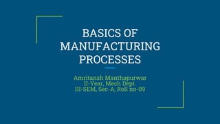 BASICS OF
MANUFACTURING
PROCESSES
Amritansh Manthapurwar
II-Year, Mech Dept.
III-SEM, Sec-A, Roll no-09
 