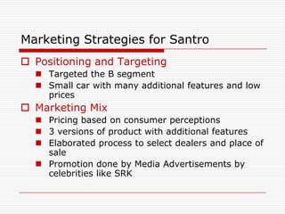 Marketing Strategies for Santro
 Positioning and Targeting
   Targeted the B segment
   Small car with many additional features and low
    prices
 Marketing Mix
   Pricing based on consumer perceptions
   3 versions of product with additional features
   Elaborated process to select dealers and place of
    sale
   Promotion done by Media Advertisements by
    celebrities like SRK
 